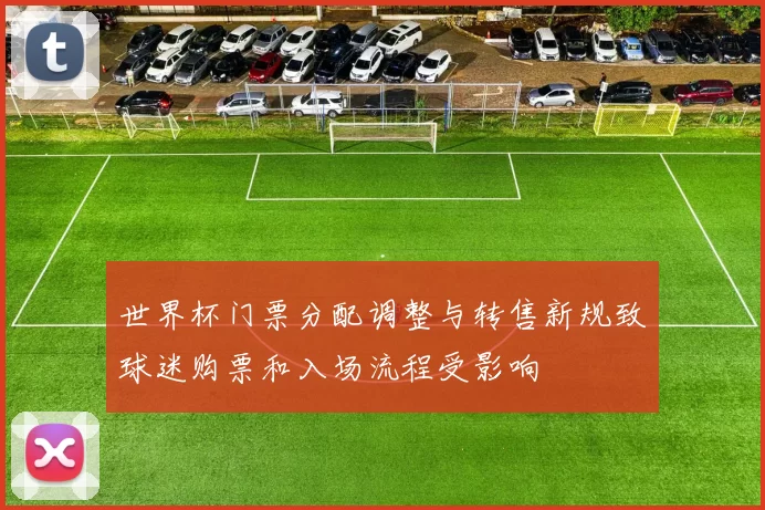 世界杯门票分配调整与转售新规致球迷购票和入场流程受影响