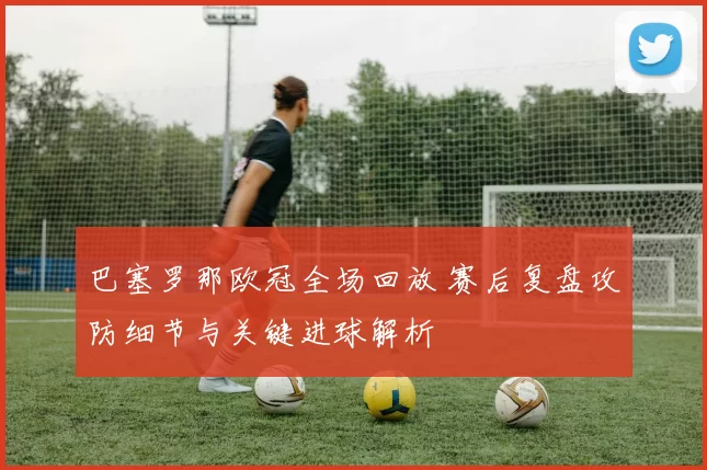 巴塞罗那欧冠全场回放 赛后复盘攻防细节与关键进球解析