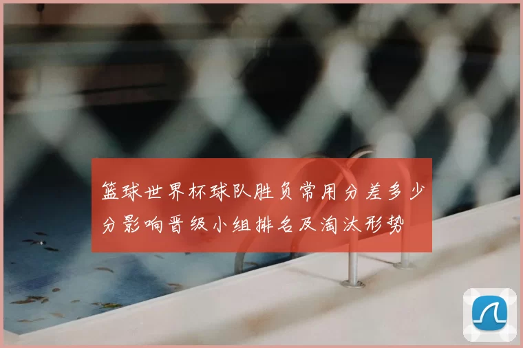 篮球世界杯球队胜负常用分差多少分影响晋级小组排名及淘汰形势