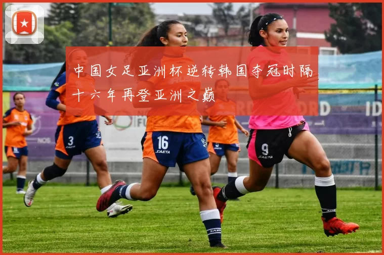 中国女足亚洲杯逆转韩国夺冠时隔十六年再登亚洲之巅