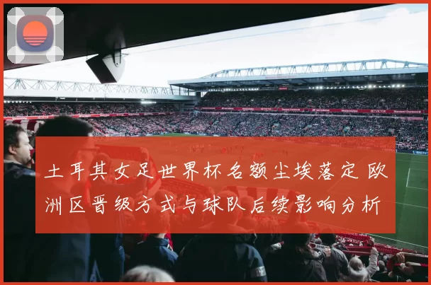 土耳其女足世界杯名额尘埃落定 欧洲区晋级方式与球队后续影响分析