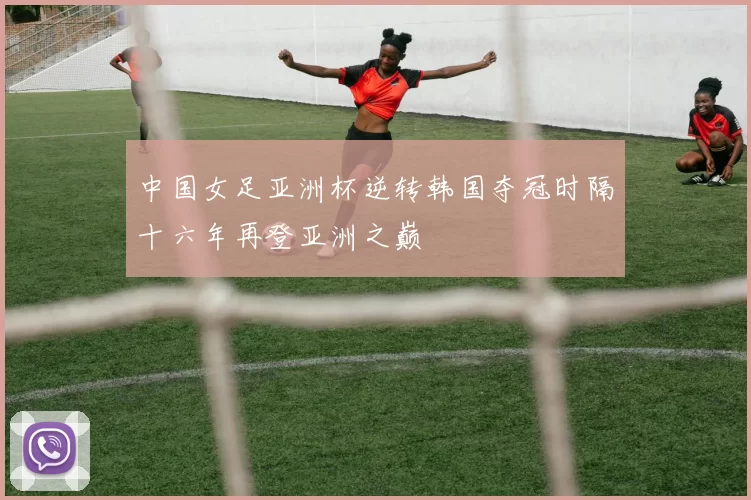 中国女足亚洲杯逆转韩国夺冠时隔十六年再登亚洲之巅