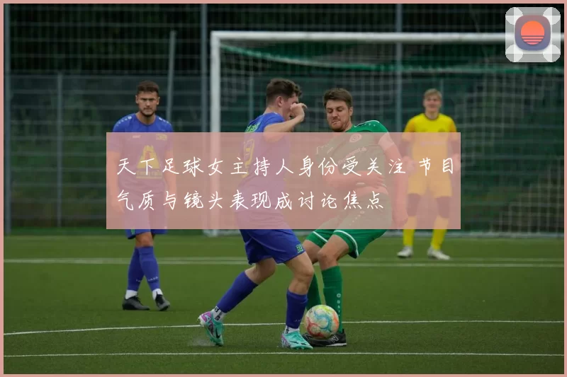 天下足球女主持人身份受关注 节目气质与镜头表现成讨论焦点