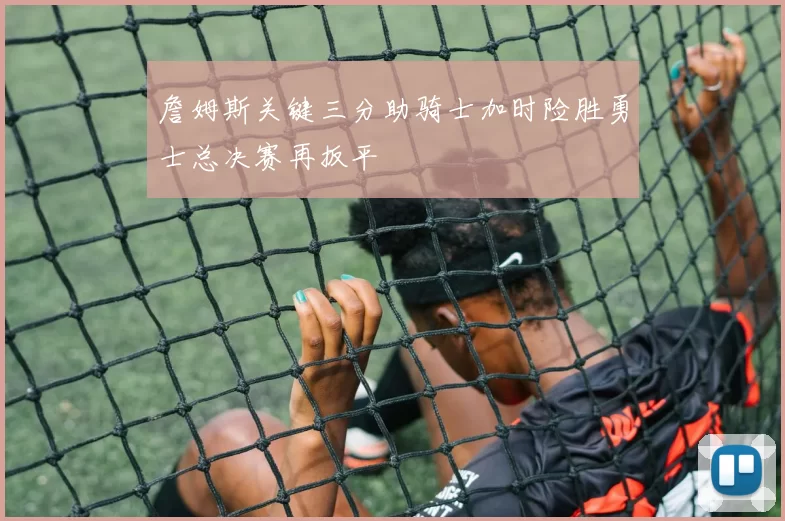 詹姆斯关键三分助骑士加时险胜勇士总决赛再扳平