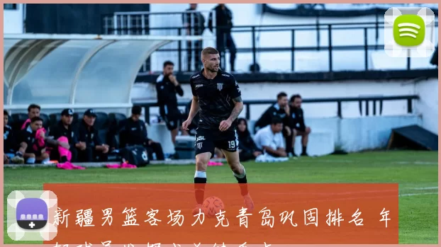 新疆男篮客场力克青岛巩固排名 年轻球员发挥成关键看点