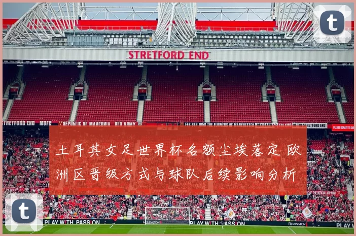 土耳其女足世界杯名额尘埃落定 欧洲区晋级方式与球队后续影响分析