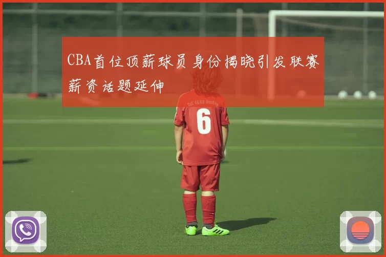 CBA首位顶薪球员身份揭晓引发联赛薪资话题延伸