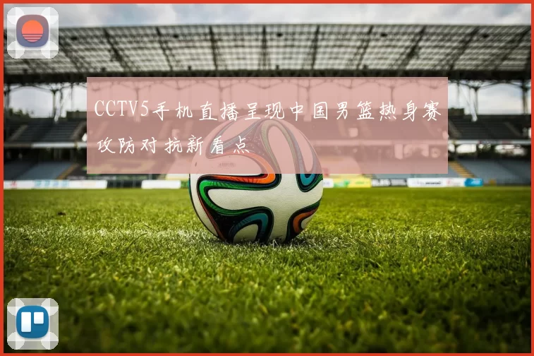 CCTV5手机直播呈现中国男篮热身赛攻防对抗新看点