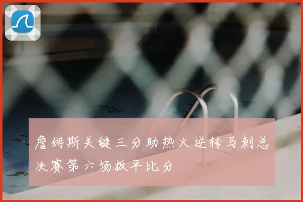 詹姆斯关键三分助热火逆转马刺总决赛第六场扳平比分