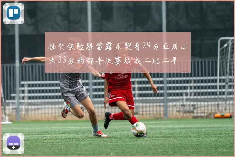 独行侠险胜雷霆东契奇29分亚历山大33分西部半决赛战成二比二平