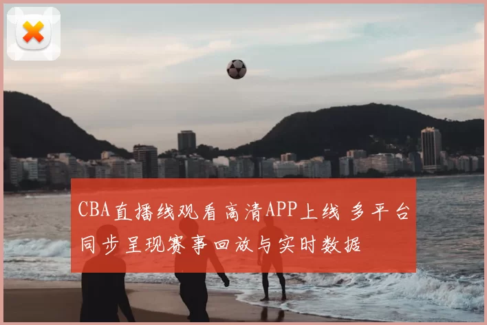 CBA直播线观看高清APP上线 多平台同步呈现赛事回放与实时数据