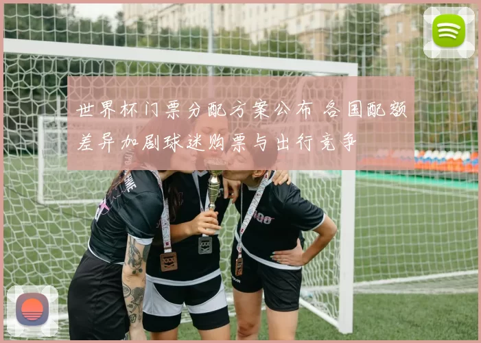 世界杯门票分配方案公布 各国配额差异加剧球迷购票与出行竞争