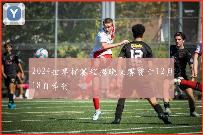 2024世界杯赛程揭晓决赛将于12月18日举行