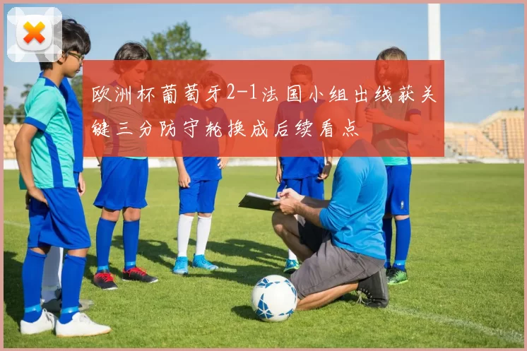 欧洲杯葡萄牙2-1法国小组出线获关键三分防守轮换成后续看点