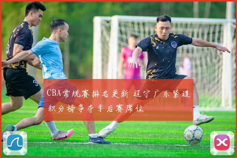 CBA常规赛排名更新 辽宁广东紧追积分榜争夺季后赛席位