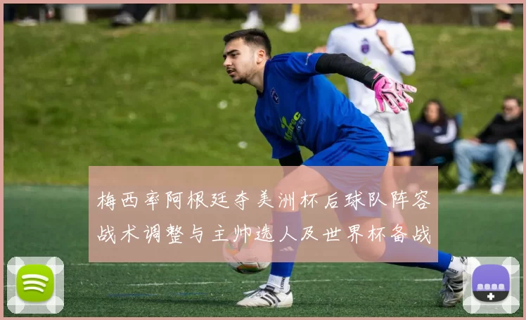 梅西率阿根廷夺美洲杯后球队阵容战术调整与主帅选人及世界杯备战看点