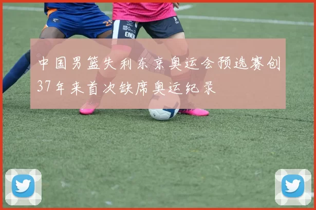 中国男篮失利东京奥运会预选赛创37年来首次缺席奥运纪录