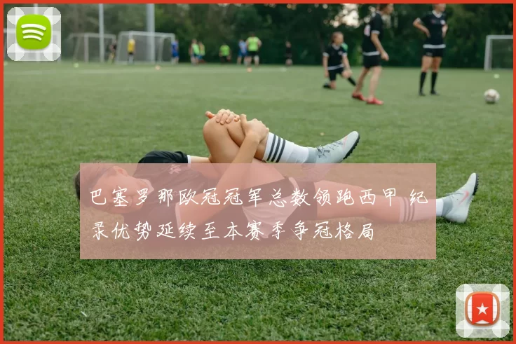 巴塞罗那欧冠冠军总数领跑西甲 纪录优势延续至本赛季争冠格局