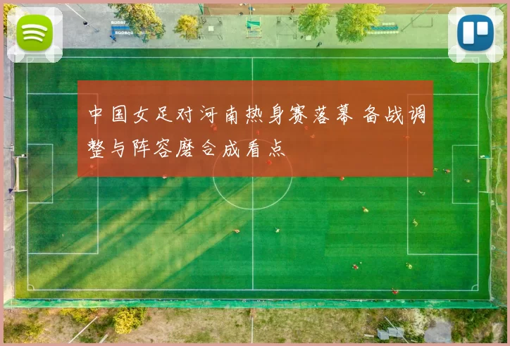 中国女足对河南热身赛落幕 备战调整与阵容磨合成看点