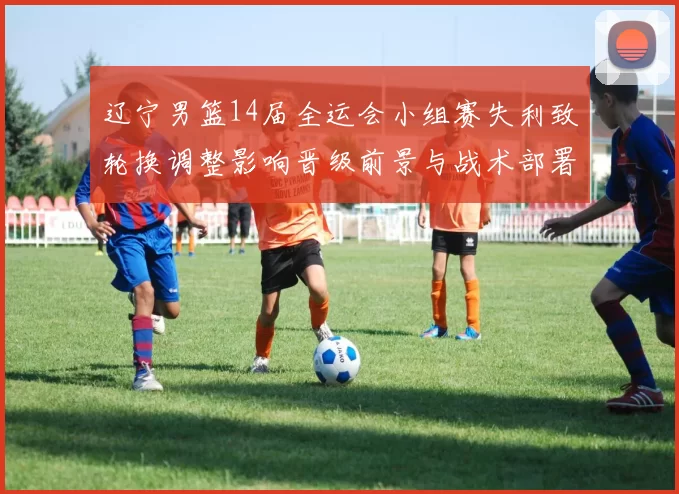 辽宁男篮14届全运会小组赛失利致轮换调整影响晋级前景与战术部署