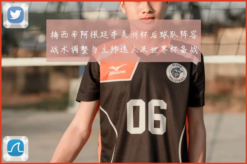 梅西率阿根廷夺美洲杯后球队阵容战术调整与主帅选人及世界杯备战看点