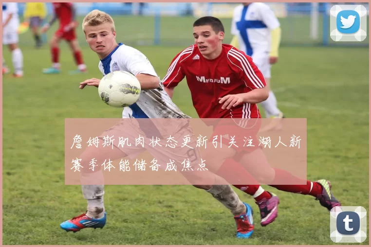 詹姆斯肌肉状态更新引关注湖人新赛季体能储备成焦点