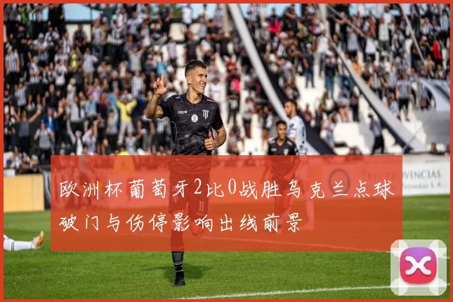 欧洲杯葡萄牙2比0战胜乌克兰点球破门与伤停影响出线前景