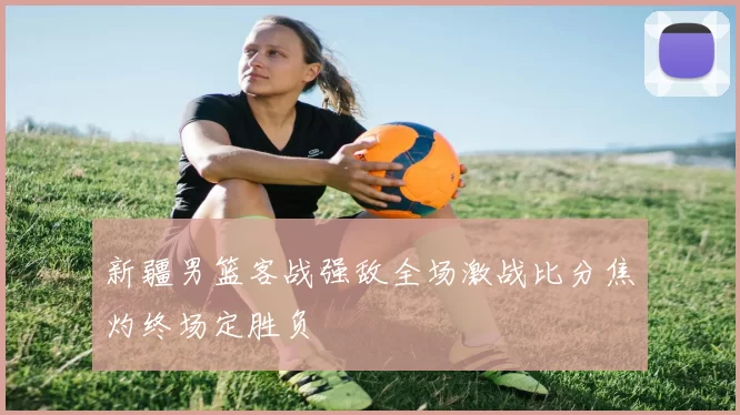 新疆男篮客战强敌全场激战比分焦灼终场定胜负