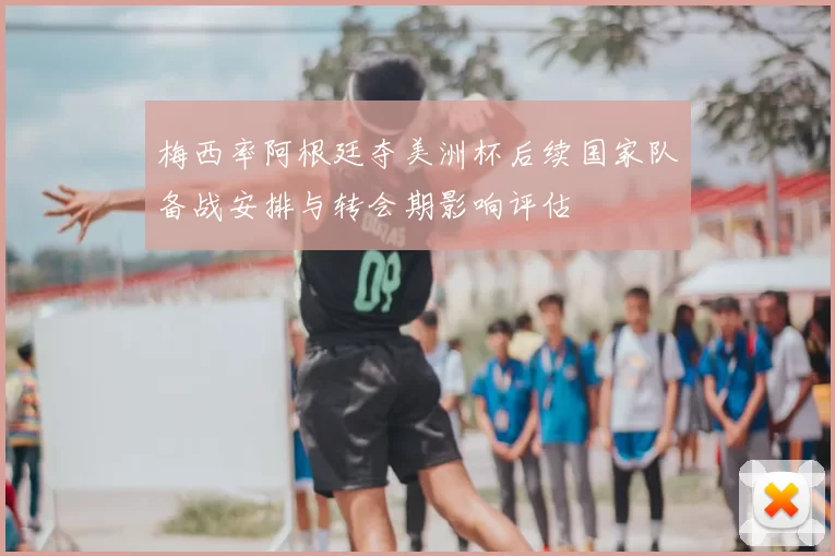 梅西率阿根廷夺美洲杯后续国家队备战安排与转会期影响评估