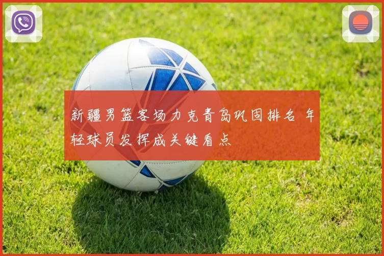 新疆男篮客场力克青岛巩固排名 年轻球员发挥成关键看点