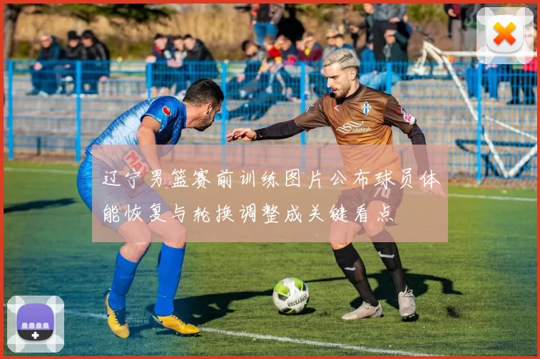 辽宁男篮赛前训练图片公布球员体能恢复与轮换调整成关键看点