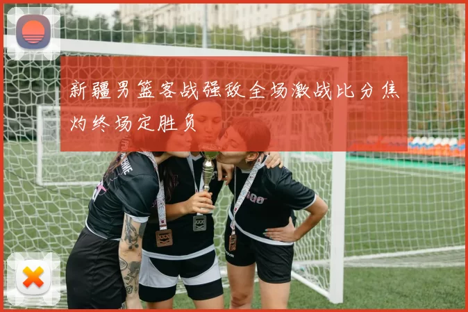 新疆男篮客战强敌全场激战比分焦灼终场定胜负