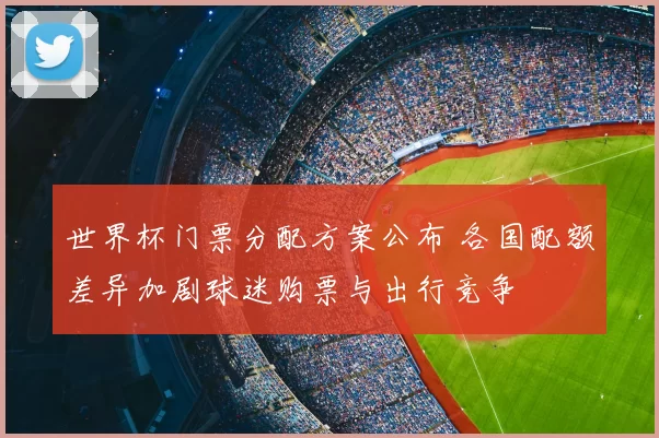 世界杯门票分配方案公布 各国配额差异加剧球迷购票与出行竞争