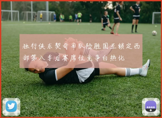 独行侠东契奇率队险胜国王锁定西部第八季后赛席位竞争白热化