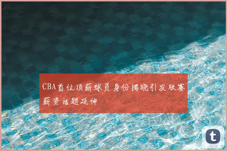 CBA首位顶薪球员身份揭晓引发联赛薪资话题延伸