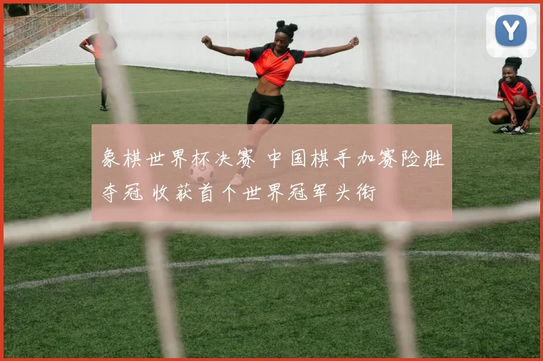 象棋世界杯决赛 中国棋手加赛险胜夺冠 收获首个世界冠军头衔