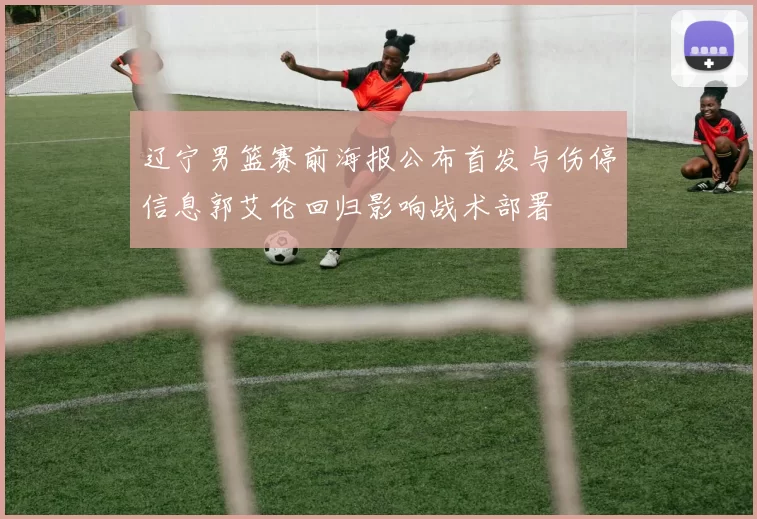 辽宁男篮赛前海报公布首发与伤停信息郭艾伦回归影响战术部署